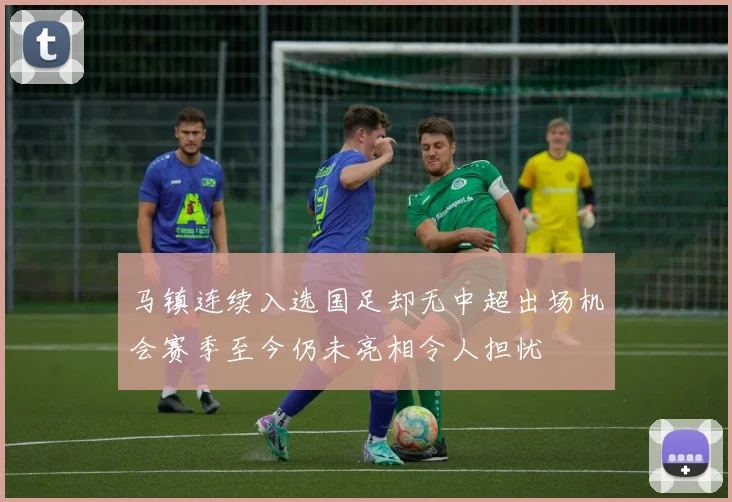 马镇连续入选国足却无中超出场机会赛季至今仍未亮相令人担忧