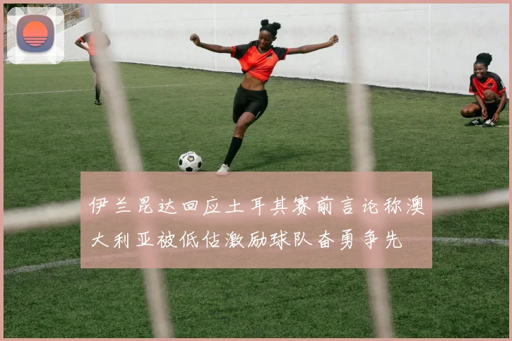 伊兰昆达回应土耳其赛前言论称澳大利亚被低估激励球队奋勇争先