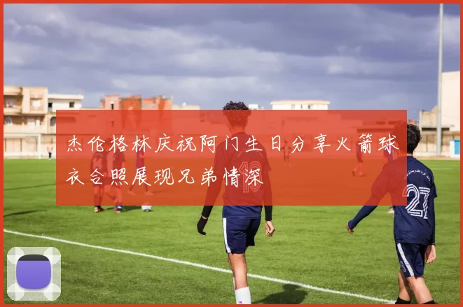 杰伦格林庆祝阿门生日分享火箭球衣合照展现兄弟情深