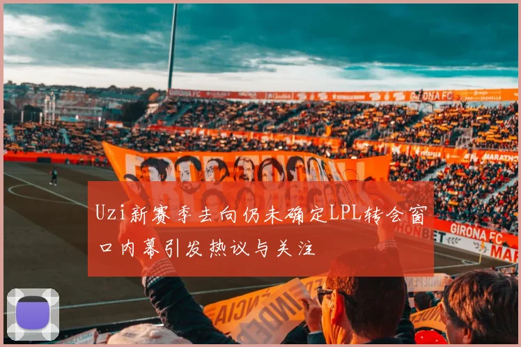 Uzi新赛季去向仍未确定LPL转会窗口内幕引发热议与关注