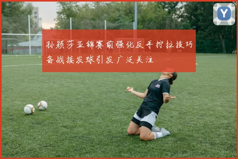孙颖莎亚锦赛前强化反手拧拉技巧备战接发球引发广泛关注