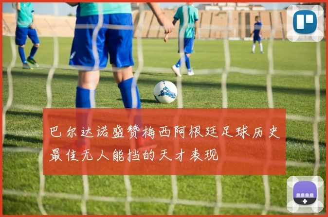 巴尔达诺盛赞梅西阿根廷足球历史最佳无人能挡的天才表现