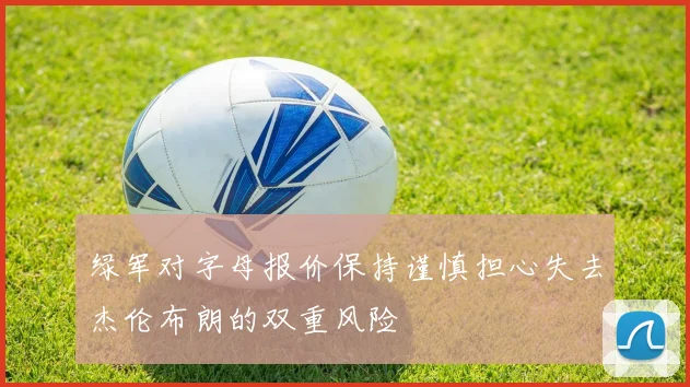 绿军对字母报价保持谨慎担心失去杰伦布朗的双重风险