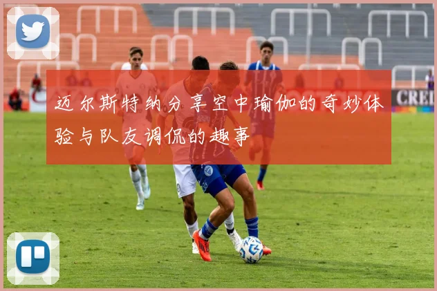 迈尔斯特纳分享空中瑜伽的奇妙体验与队友调侃的趣事