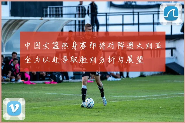 中国女篮热身赛即将对阵澳大利亚全力以赴争取胜利分析与展望