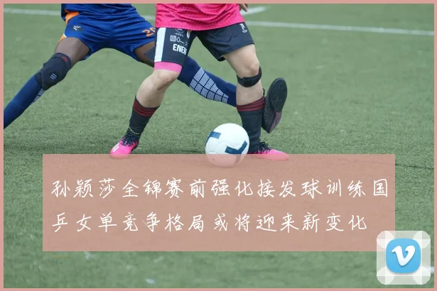 孙颖莎全锦赛前强化接发球训练国乒女单竞争格局或将迎来新变化