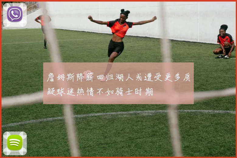 詹姆斯降薪回归湖人或遭受更多质疑球迷热情不如骑士时期