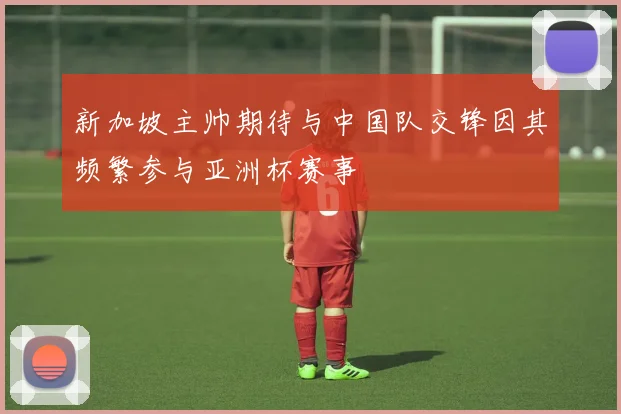 新加坡主帅期待与中国队交锋因其频繁参与亚洲杯赛事