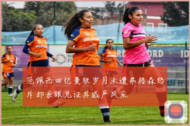 范佩西回忆曼联岁月未遭弗格森怒斥却亲眼见证其威严风采