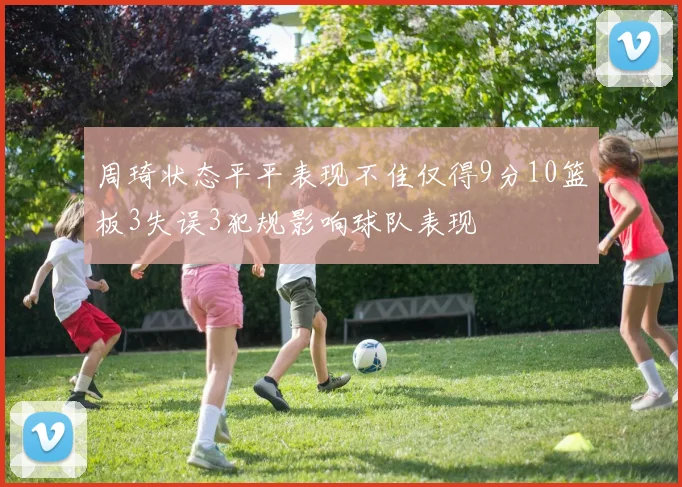 周琦状态平平表现不佳仅得9分10篮板3失误3犯规影响球队表现