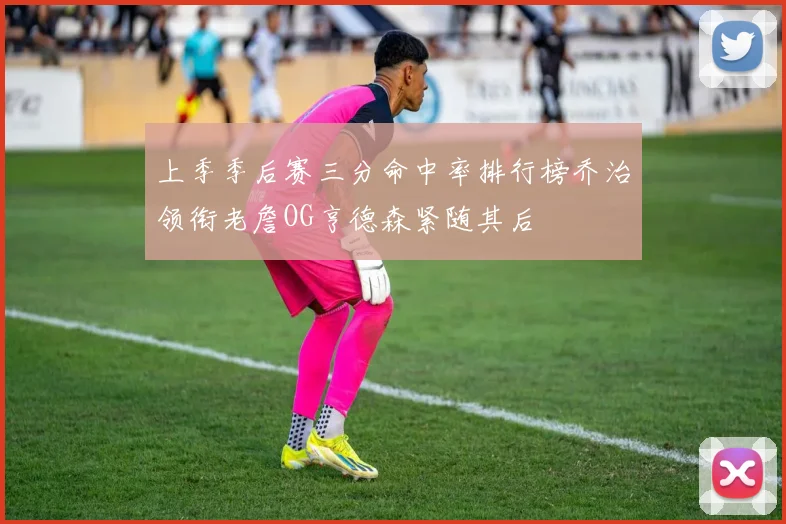 上季季后赛三分命中率排行榜乔治领衔老詹OG亨德森紧随其后
