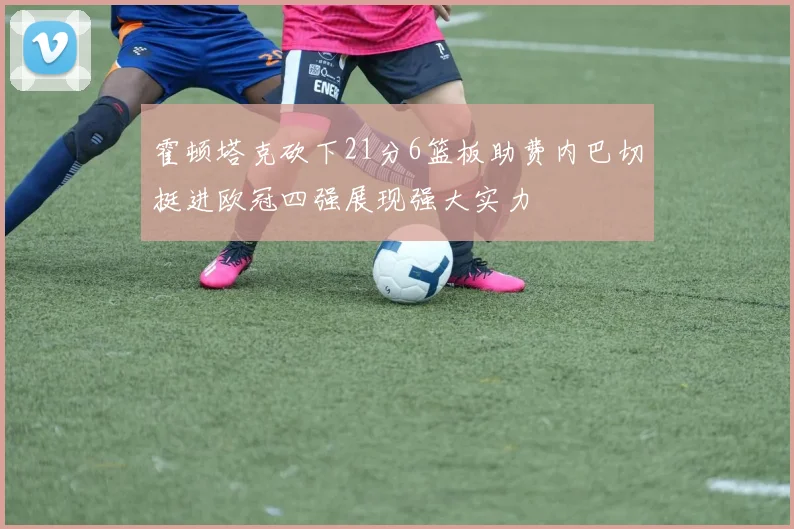 霍顿塔克砍下21分6篮板助费内巴切挺进欧冠四强展现强大实力