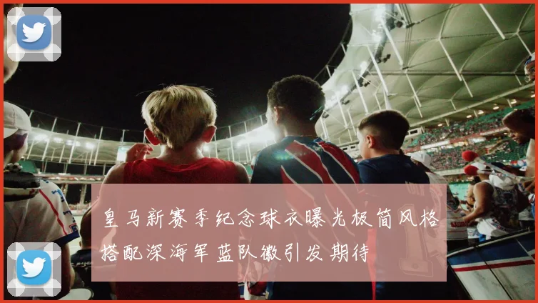 皇马新赛季纪念球衣曝光极简风格搭配深海军蓝队徽引发期待