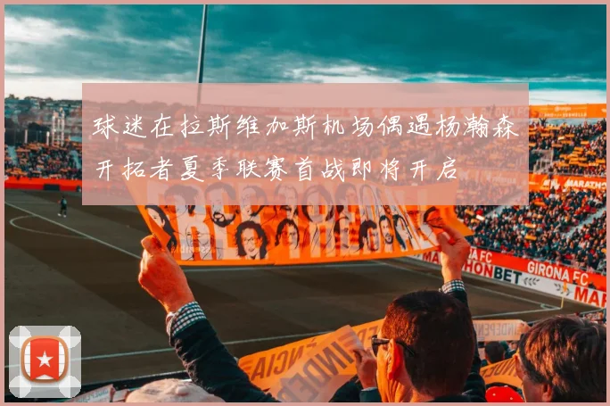 球迷在拉斯维加斯机场偶遇杨瀚森开拓者夏季联赛首战即将开启