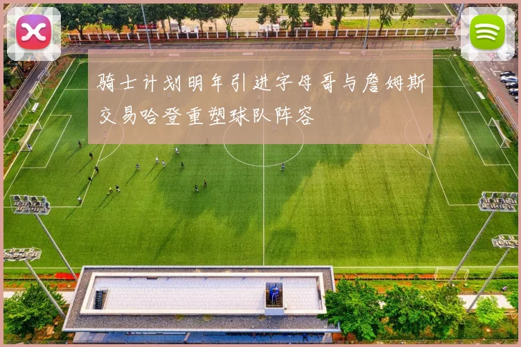 骑士计划明年引进字母哥与詹姆斯交易哈登重塑球队阵容