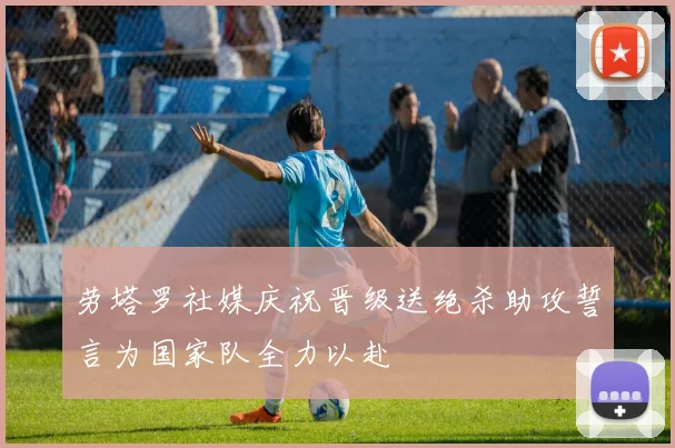 劳塔罗社媒庆祝晋级送绝杀助攻誓言为国家队全力以赴