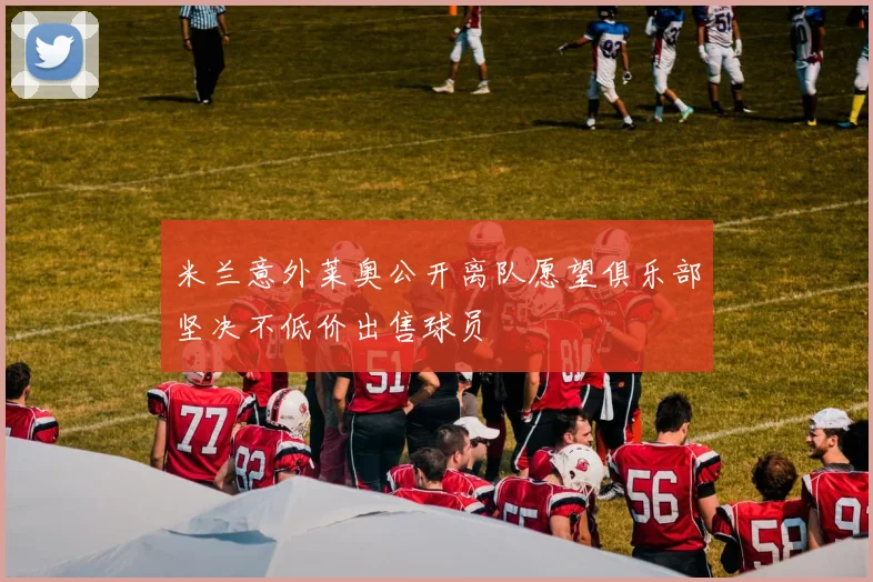 米兰意外莱奥公开离队愿望俱乐部坚决不低价出售球员