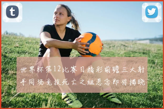 世界杯第12比赛日精彩前瞻三大射手同场竞技死亡之组悬念即将揭晓