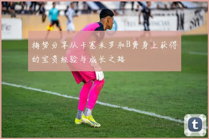 梅努分享从卡塞米罗和B费身上获得的宝贵经验与成长之路