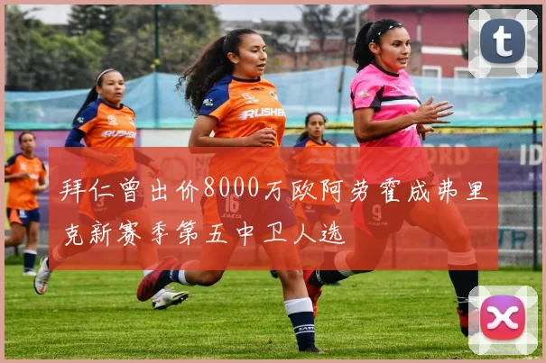 拜仁曾出价8000万欧阿劳霍成弗里克新赛季第五中卫人选