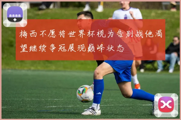 梅西不愿将世界杯视为告别战他渴望继续争冠展现巅峰状态