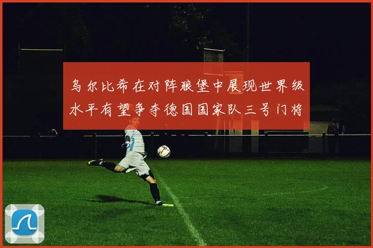 乌尔比希在对阵狼堡中展现世界级水平有望争夺德国国家队三号门将位置