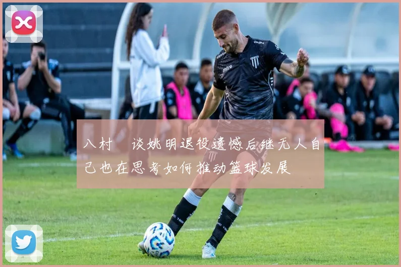 八村塁谈姚明退役遗憾后继无人自己也在思考如何推动篮球发展